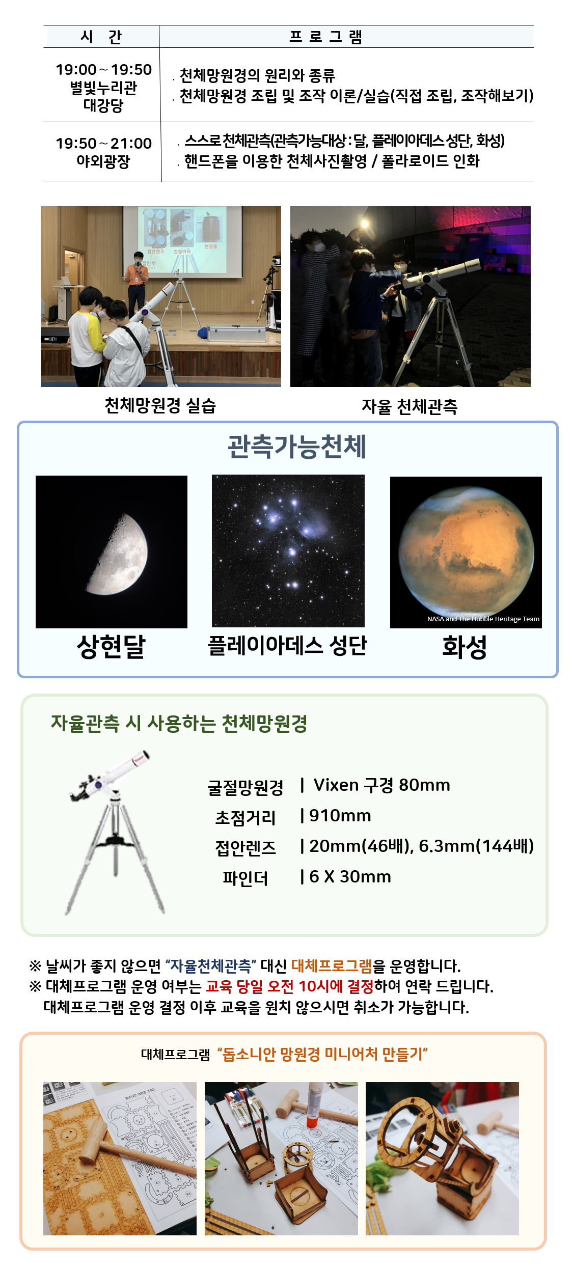  관측대장 시간 프로그램 19:00～19:50 별빛누리관 대강당 ․천체망원경의 원리와 종류 ․천체망원경 조립 및 조작 이론/실습(직접 조립, 조작해보기) |19:50～21:00 야외광장 ․스스로 천체관측(관측가능대상 : 달,  아크투르스,  화성) ․핸드폰을 이용한 천체사진촬영 / 폴라로이드 인화|  천체망원경 실습(천체망원경 실습하는 사진) |자율 천체관측(관람객이 자율적으로 천체관측하는 모습)|관찰가능한 천체 상현달(상현달 사진), 아크투르스(아크투르스 사진), 화성(화성 사진)|자율관측 시 사용하는 천체 망원경(천체망원경 사진),  굴절망원경 Vixen 구경 80mm 초점거리 910mm 접안렌즈 20mm(46배), 6.3mm(144배) 파인더 6 X 30mm| ※ 날씨가 좋지 않으면 “자율천체관측” 대신 대체프로그램을 운영합니다.  ※ 대체프로그램 운영 여부는 교육 당일 오전 10시에 결정하여 연락 드립니다. 대체프로그램 운영 결정 이후 교육을 원치 않으시면 취소가 가능합니다.| 대체프로그램 '돕소니안 망원경 미니어처 만들기(돕소니안 망원경 미니어처 만들기 재료사진, 돕소니안 망원경 미니어처 만들기 제작과정 사진, 돕소니안 망원경 미니어처 만들기 완성품 사진)' 