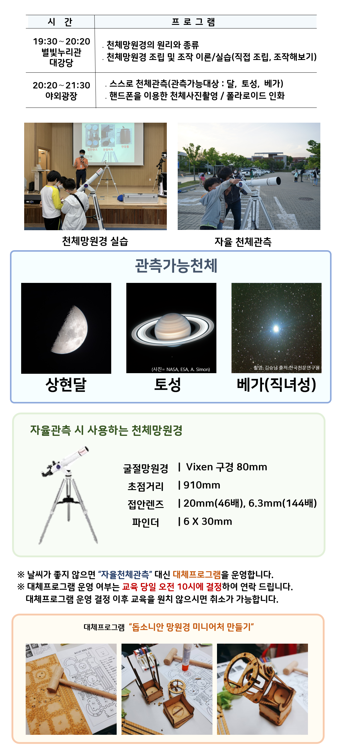  관측대장 시간 프로그램 19:30～20:20 별빛누리관 대강당 ․천체망원경의 원리와 종류 ․천체망원경 조립 및 조작 이론/실습(직접 조립, 조작해보기) |20:20～21:30 야외광장 ․스스로 천체관측(관측가능대상 : 달,  토성,  베가) ․핸드폰을 이용한 천체사진촬영 / 폴라로이드 인화|  천체망원경 실습(천체망원경 실습하는 사진) |자율 천체관측(관람객이 자율적으로 천체관측하는 모습)|관찰가능한 천체 상현달(상현달 사진), 토성(토성 사진), 베가(직녀성) (베가 사진)|자율관측 시 사용하는 천체 망원경(천체망원경 사진),  굴절망원경 Vixen 구경 80mm 초점거리 910mm 접안렌즈 20mm(46배), 6.3mm(144배) 파인더 6 X 30mm| ※ 날씨가 좋지 않으면 “자율천체관측” 대신 대체프로그램을 운영합니다.  ※ 대체프로그램 운영 여부는 교육 당일 오전 10시에 결정하여 연락 드립니다. 대체프로그램 운영 결정 이후 교육을 원치 않으시면 취소가 가능합니다.| 대체프로그램 '돕소니안 망원경 미니어처 만들기(돕소니안 망원경 미니어처 만들기 재료사진, 돕소니안 망원경 미니어처 만들기 제작과정 사진, 돕소니안 망원경 미니어처 만들기 완성품 사진)' 