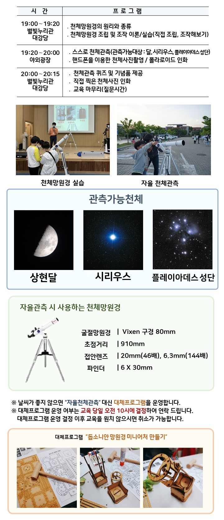  관측대장 시간 및 프로그램 | 19:00～19:20 별빛누리관 대강당 ․천체망원경의 원리와 종류, 천체망원경 조립 및 조작 이론/실습(직접 조립, 조작해보기) |19:20～20:00 야외광장 ․스스로 천체관측(관측가능대상 : 달,  시리우스,  플레이아데스 성단) ․핸드폰을 이용한 천체사진촬영 / 사진 인화|  20:00~20:15, 별빛누리관 대강당 : 천체관측 퀴즈 및 기념품 제공, 직접 찍은 천체사진 인화, 교육마무리(질문시간)| 천체망원경 실습(천체망원경 실습하는 사진) |자율 천체관측(관람객이 자율적으로 천체관측하는 모습)|관찰가능한 천체 상현달(상현달 사진), 시리우스(시리우스 사진), 플레이아데스 성단(플레이아데스 성단 사진) |자율관측 시 사용하는 천체 망원경(천체망원경 사진),  굴절망원경 Vixen 구경 80mm 초점거리 910mm 접안렌즈 20mm(46배), 6.3mm(144배) 파인더 6 X 30mm| ※ 날씨가 좋지 않으면 “자율천체관측” 대신 대체프로그램을 운영합니다.  ※ 대체프로그램 운영 여부는 교육 당일 오전 10시에 결정하여 연락 드립니다. 대체프로그램 운영 결정 이후 교육을 원치 않으시면 취소가 가능합니다.| 대체프로그램 '돕소니안 망원경 미니어처 만들기(돕소니안 망원경 미니어처 만들기 재료사진, 돕소니안 망원경 미니어처 만들기 제작과정 사진, 돕소니안 망원경 미니어처 만들기 완성품 사진)' 