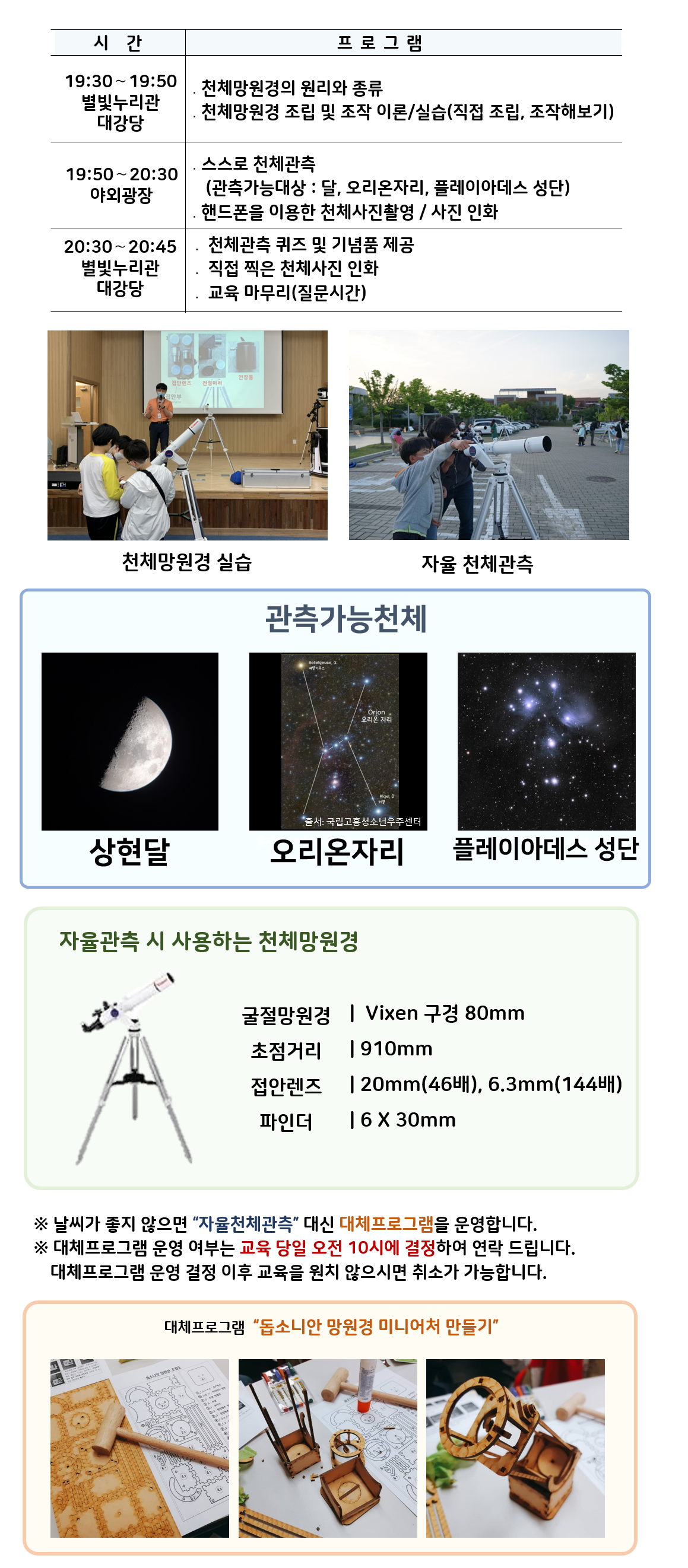 관측대장 시간 및 프로그램 | 19:30～19:50 별빛누리관 대강당 ․천체망원경의 원리와 종류, 천체망원경 조립 및 조작 이론/실습(직접 조립, 조작해보기) |19:50～20:30 야외광장 ․스스로 천체관측(관측가능대상 : 달,  오리온자리,  플레이아데스 성단) ․핸드폰을 이용한 천체사진촬영 / 사진 인화|  20:30~20:45, 별빛누리관 대강당 : 천체관측 퀴즈 및 기념품 제공, 직접 찍은 천체사진 인화, 교육마무리(질문시간)| 천체망원경 실습(천체망원경 실습하는 사진) |자율 천체관측(관람객이 자율적으로 천체관측하는 모습)|관찰가능한 천체 상현달(상현달 사진), 오리온자리(오리온자리 사진), 플레이아데스 성단(플레이아데스 성단 사진) |자율관측 시 사용하는 천체 망원경(천체망원경 사진),  굴절망원경 Vixen 구경 80mm 초점거리 910mm 접안렌즈 20mm(46배), 6.3mm(144배) 파인더 6 X 30mm| ※ 날씨가 좋지 않으면 “자율천체관측” 대신 대체프로그램을 운영합니다.  ※ 대체프로그램 운영 여부는 교육 당일 오전 10시에 결정하여 연락 드립니다. 대체프로그램 운영 결정 이후 교육을 원치 않으시면 취소가 가능합니다.| 대체프로그램 '돕소니안 망원경 미니어처 만들기(돕소니안 망원경 미니어처 만들기 재료사진, 돕소니안 망원경 미니어처 만들기 제작과정 사진, 돕소니안 망원경 미니어처 만들기 완성품 사진)' 